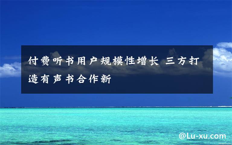 付费听书用户规模性增长 三方打造有声书合作新文章配图