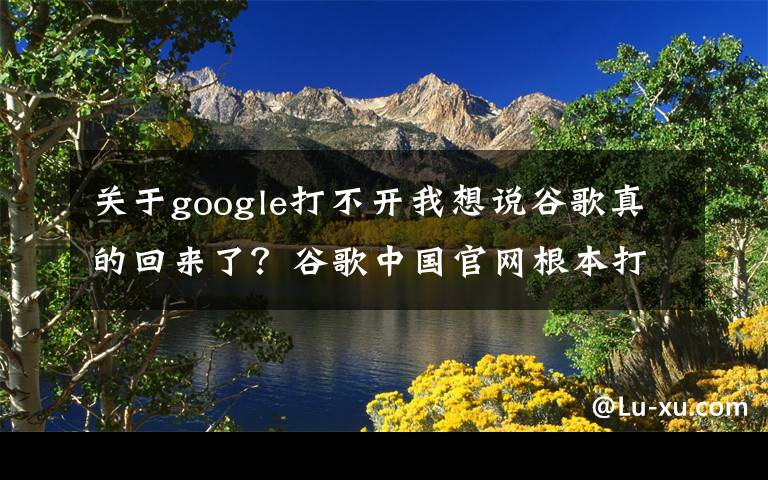 关于google打不开我想说谷歌真的回来了？谷歌中国官网根本打不开，骗人-跪求VPN翻墙