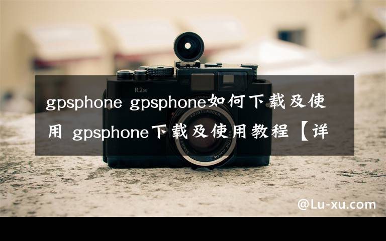 gpsphone gpsphone如何下载及使用 gpsphone下载及使用教程【详解】文章配图
