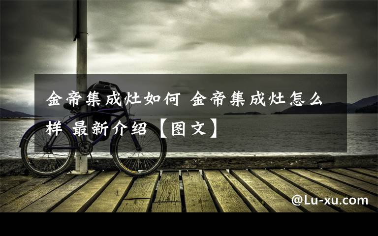 金帝集成灶如何 金帝集成灶怎么样 最新介绍【图文】文章配图