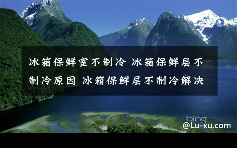 冰箱保鲜室不制冷 冰箱保鲜层不制冷原因 冰箱保鲜层不制冷解决方法【详解】文章配图