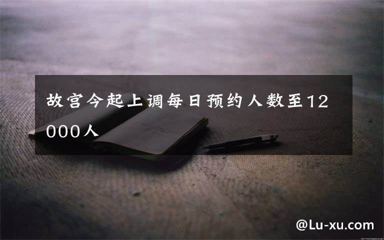 故宫今起上调每日预约人数至12000人