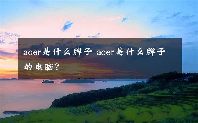 acer是什么牌子 acer是什么牌子的电脑？文章配图