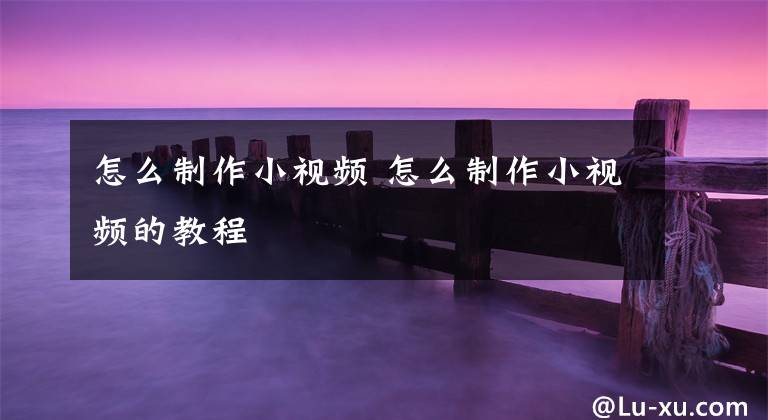 怎么制作小视频 怎么制作小视频的教程文章配图