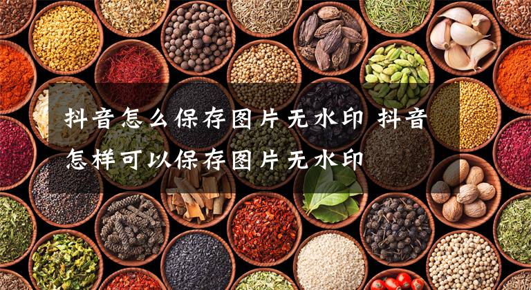 抖音怎么保存图片无水印 抖音怎样可以保存图片无水印文章配图