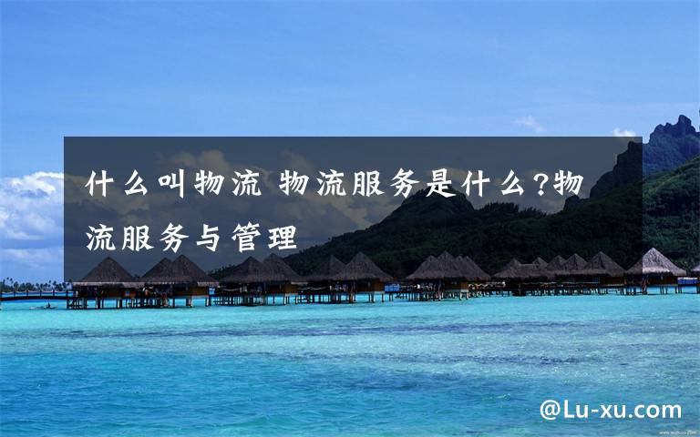 什么叫物流 物流服务是什么?物流服务与管理文章配图