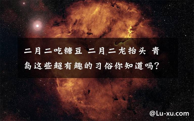 二月二吃糖豆 二月二龙抬头 青岛这些超有趣的习俗你知道吗？文章配图
