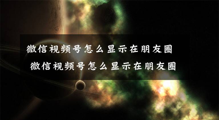微信视频号怎么显示在朋友圈 微信视频号怎么显示在朋友圈里文章配图
