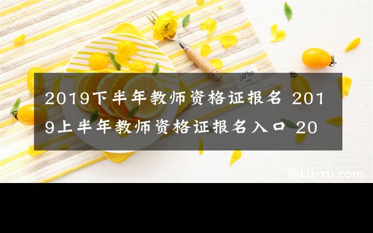 2019下半年教师资格证报名 2019上半年教师资格证报名入口 2019年上半年教师资格证报名时间