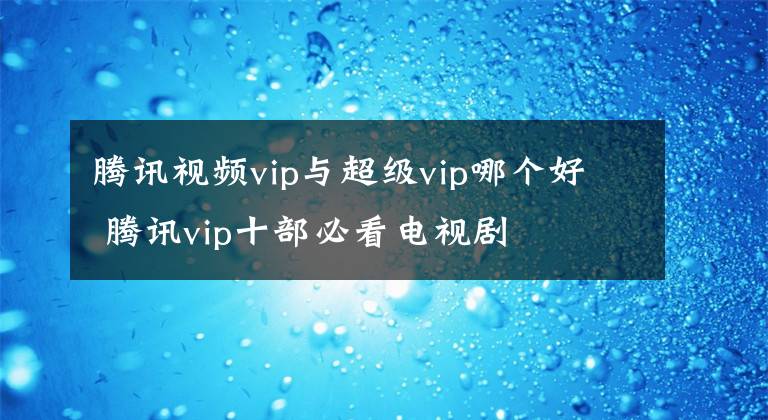 腾讯视频vip与超级vip哪个好 腾讯vip十部必看电视剧