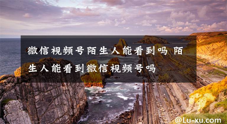 微信视频号陌生人能看到吗 陌生人能看到微信视频号吗文章配图