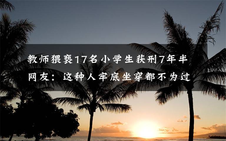 教师猥亵17名小学生获刑7年半 网友：这种人牢底坐穿都不为过文章配图