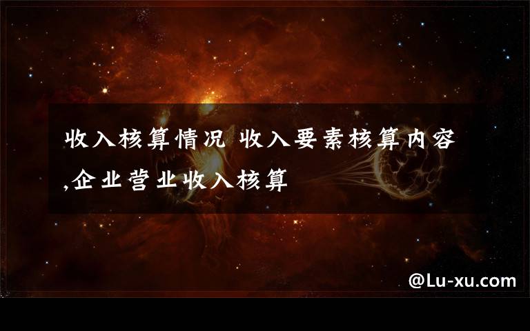 收入核算情况 收入要素核算内容,企业营业收入核算文章配图