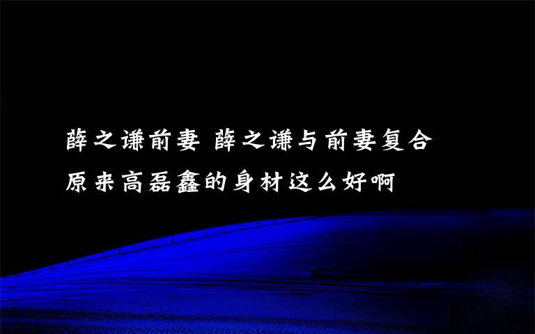 薛之谦前妻 薛之谦与前妻复合 原来高磊鑫的身材这么好啊文章配图