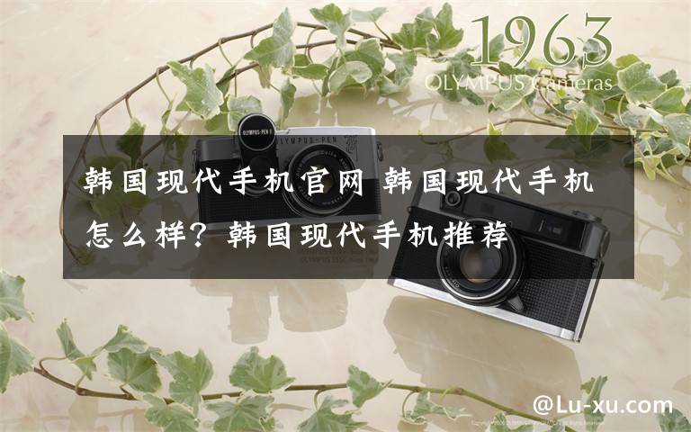 韩国现代手机官网 韩国现代手机怎么样？韩国现代手机推荐文章配图