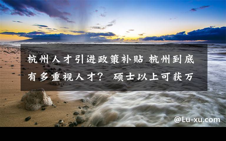 杭州人才引进政策补贴 杭州到底有多重视人才？ 硕士以上可获万元补贴