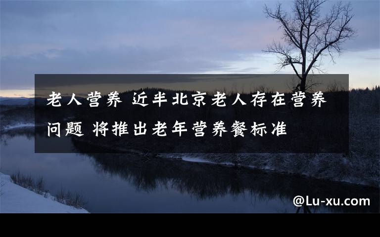 老人营养 近半北京老人存在营养问题 将推出老年营养餐标准文章配图