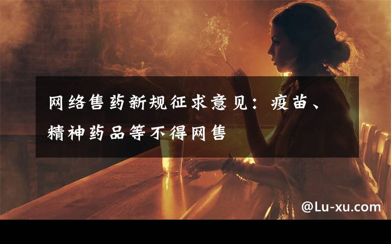 网络售药新规征求意见：疫苗、精神药品等不得网售文章配图
