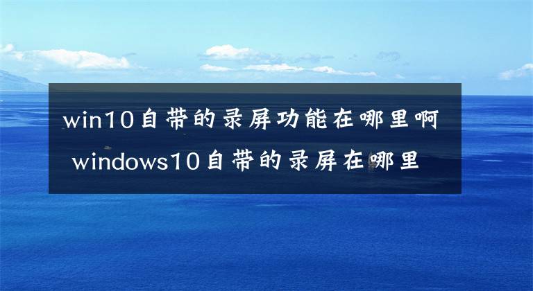 win10自带的录屏功能在哪里啊 windows10自带的录屏在哪里 电脑windows10的录屏功能在哪