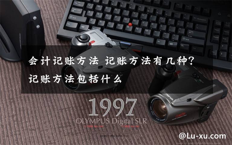 会计记账方法 记账方法有几种？记账方法包括什么文章配图