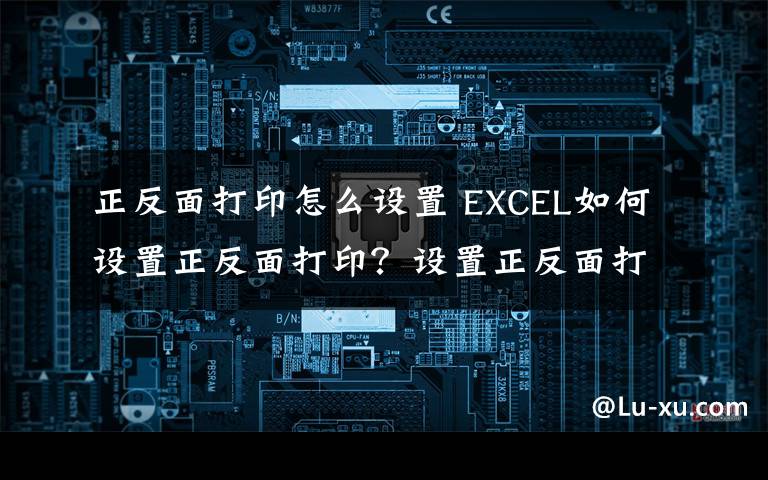 正反面打印怎么设置 EXCEL如何设置正反面打印？设置正反面打印方法文章配图