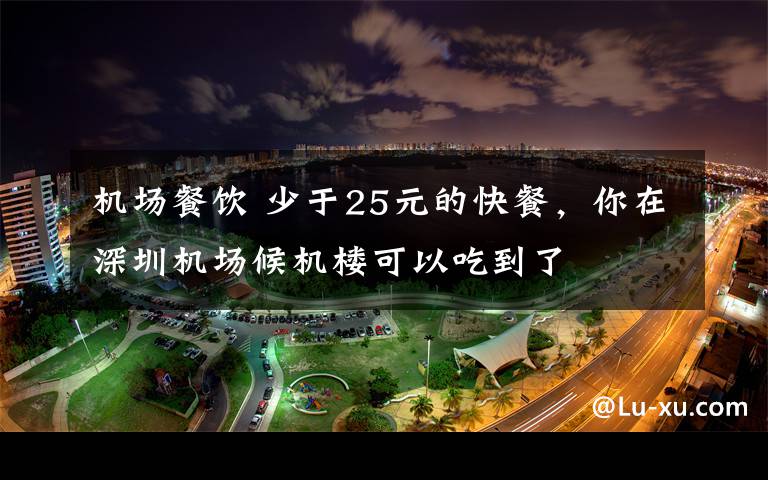 机场餐饮 少于25元的快餐，你在深圳机场候机楼可以吃到了文章配图