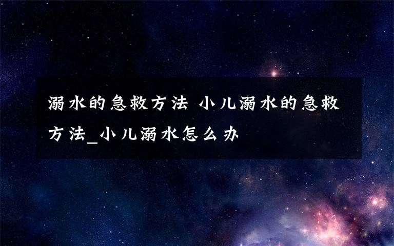 溺水的急救方法 小儿溺水的急救方法_小儿溺水怎么办文章配图