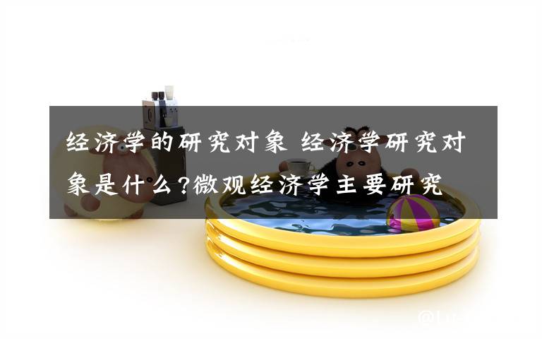 经济学的研究对象 经济学研究对象是什么?微观经济学主要研究文章配图
