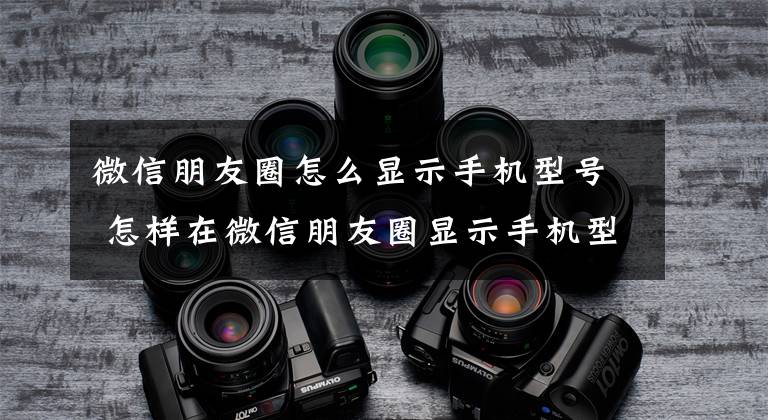 微信朋友圈怎么显示手机型号 怎样在微信朋友圈显示手机型号文章配图