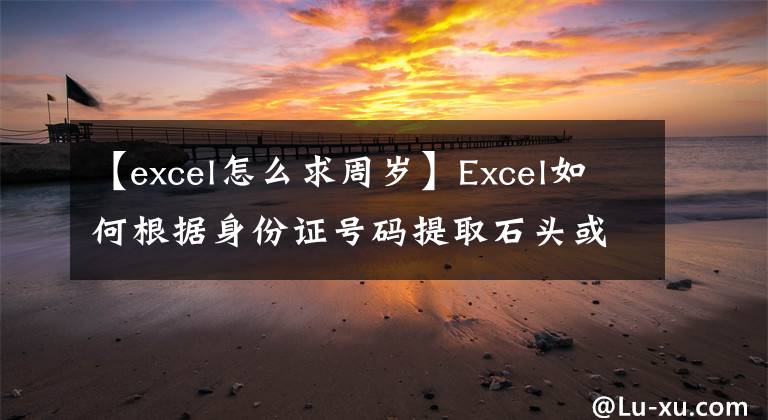 【excel怎么求周岁】Excel如何根据身份证号码提取石头或虚岁年龄？文章配图