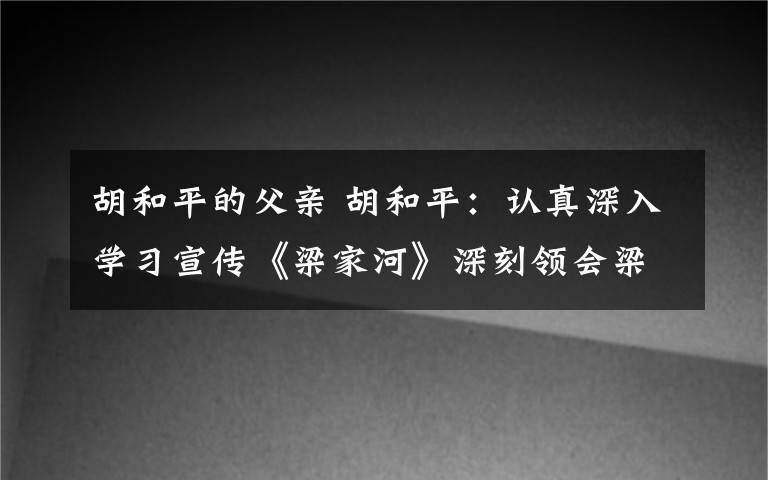 胡和平的父亲 胡和平：认真深入学习宣传《梁家河》深刻领会梁家河蕴含的大学问