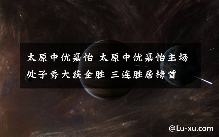 太原中优嘉怡 太原中优嘉怡主场处子秀大获全胜 三连胜居榜首文章配图