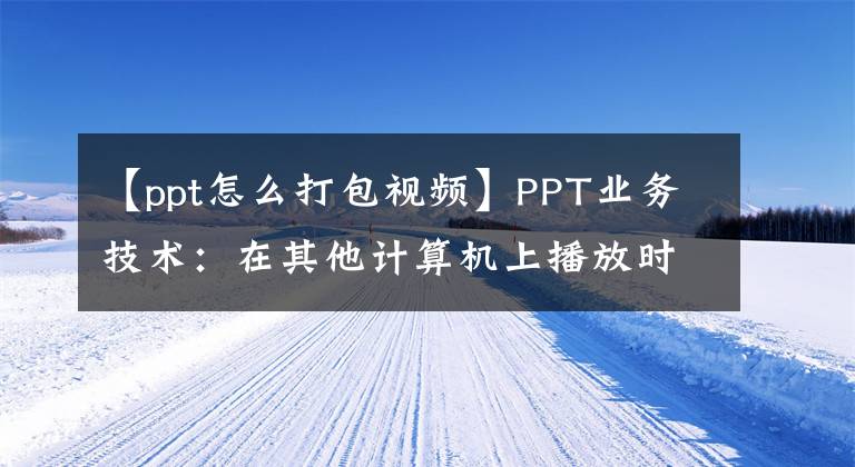 【ppt怎么打包视频】PPT业务技术：在其他计算机上播放时，在不丢失信息的情况下打包大型演示文稿文章配图