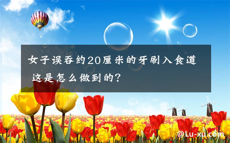 女子误吞约20厘米的牙刷入食道 这是怎么做到的？文章配图