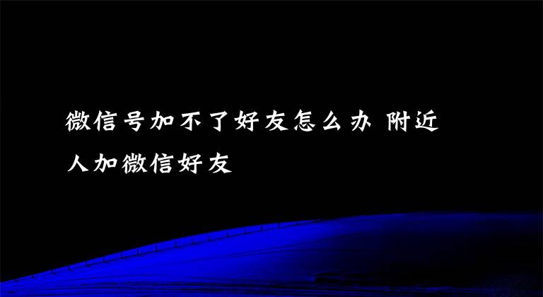 微信号加不了好友怎么办 附近人加微信好友文章配图