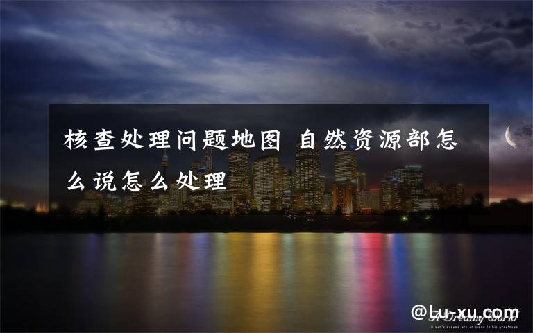 核查处理问题地图 自然资源部怎么说怎么处理文章配图
