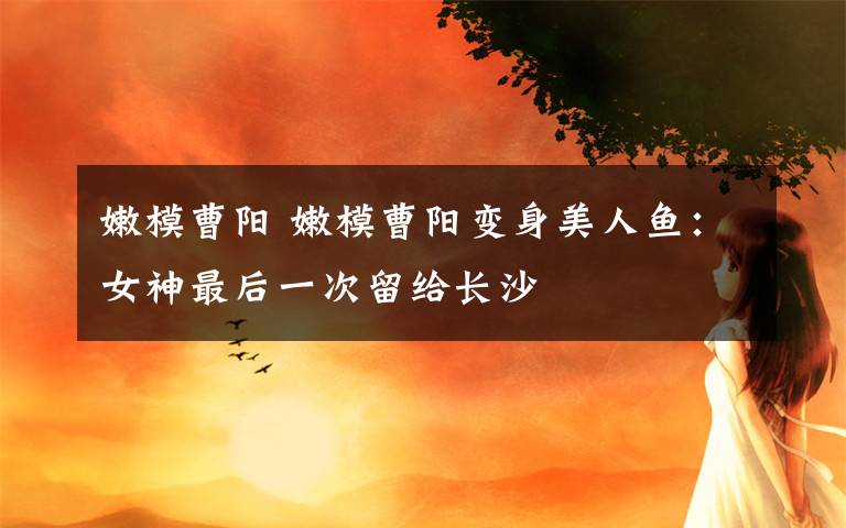 嫩模曹阳 嫩模曹阳变身美人鱼：女神最后一次留给长沙文章配图