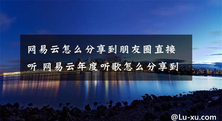 网易云怎么分享到朋友圈直接听 网易云年度听歌怎么分享到朋友圈文章配图