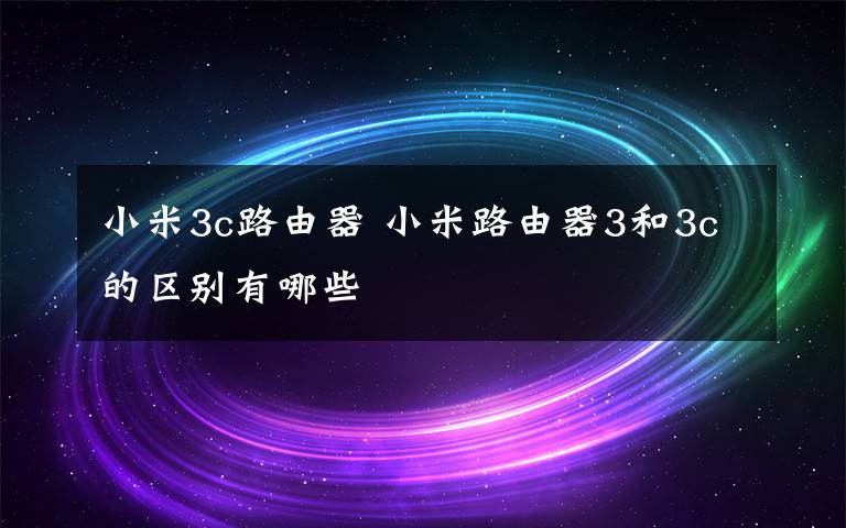小米3c路由器 小米路由器3和3c的区别有哪些文章配图