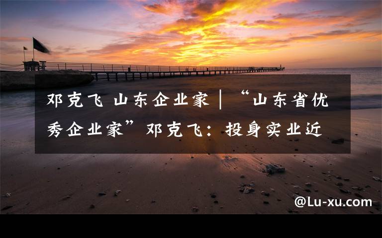 邓克飞 山东企业家｜“山东省优秀企业家”邓克飞：投身实业近廿载，用实力引领行业前行