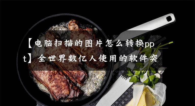 【电脑扫描的图片怎么转换ppt】全世界数亿人使用的软件突然宣布免费文章配图
