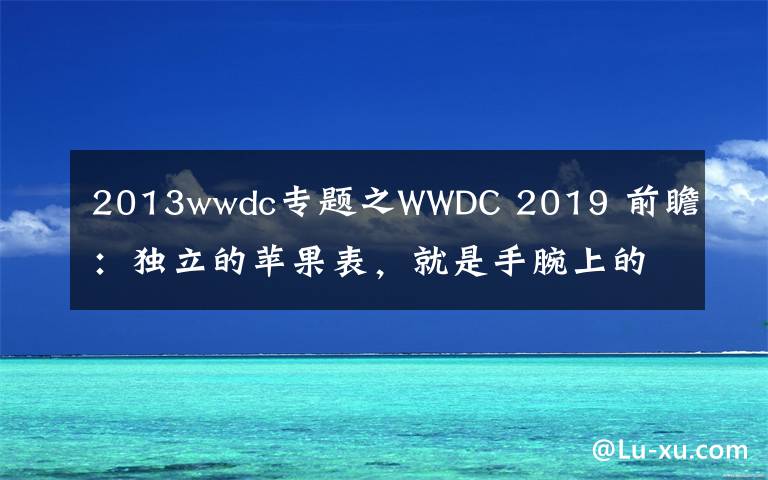 2013wwdc专题之WWDC 2019 前瞻：独立的苹果表，就是手腕上的小手机