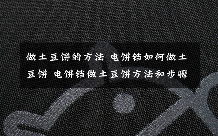做土豆饼的方法 电饼铛如何做土豆饼 电饼铛做土豆饼方法和步骤【详解】文章配图