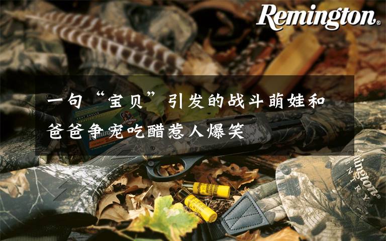 一句“宝贝”引发的战斗萌娃和爸爸争宠吃醋惹人爆笑文章配图