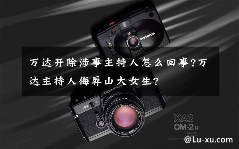 万达开除涉事主持人怎么回事?万达主持人侮辱山大女生?文章配图