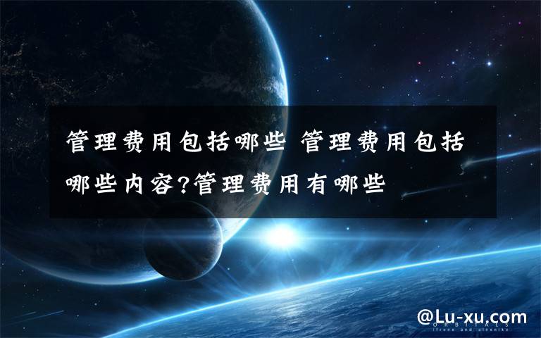 管理费用包括哪些 管理费用包括哪些内容?管理费用有哪些文章配图