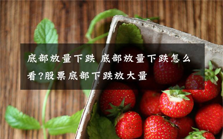 底部放量下跌 底部放量下跌怎么看?股票底部下跌放大量文章配图
