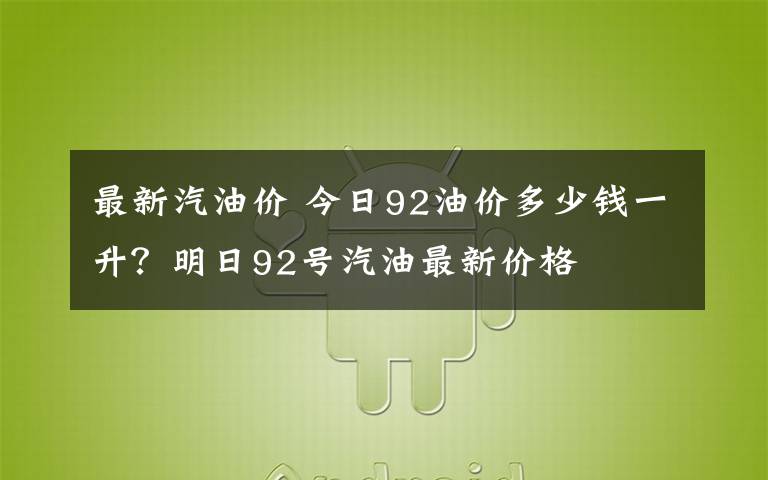 最新汽油价 今日92油价多少钱一升？明日92号汽油最新价格文章配图