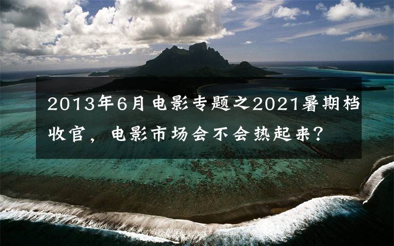 2013年6月电影专题之2021暑期档收官，电影市场会不会热起来？就看中秋档了