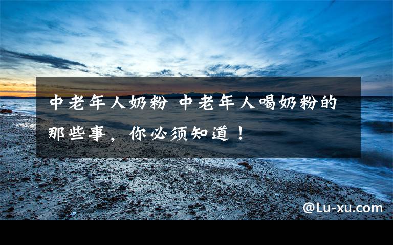 中老年人奶粉 中老年人喝奶粉的那些事，你必须知道！文章配图